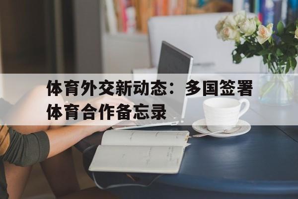 关于体育外交新动态:多国签署体育合作备忘录的信息 关于体育外交新动态:多国签署体育合作备忘录的信息
