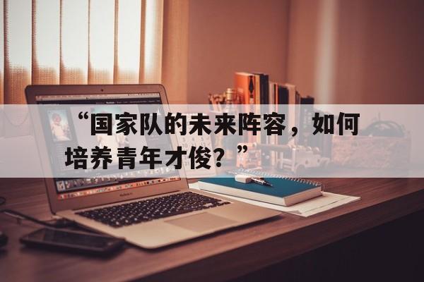 -“国家队的未来阵容，如何培养青年才俊？”的简单介绍